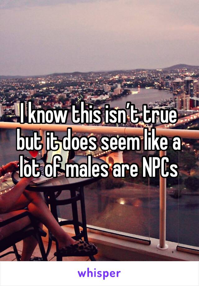 I know this isn’t true but it does seem like a lot of males are NPCs 