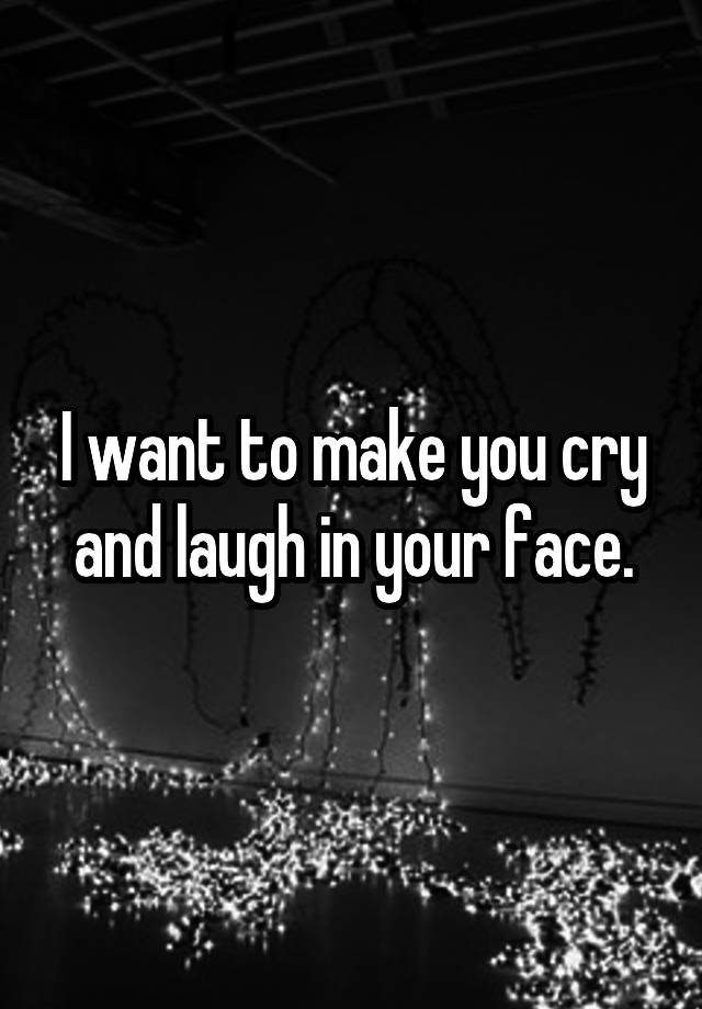 I want to make you cry and laugh in your face.