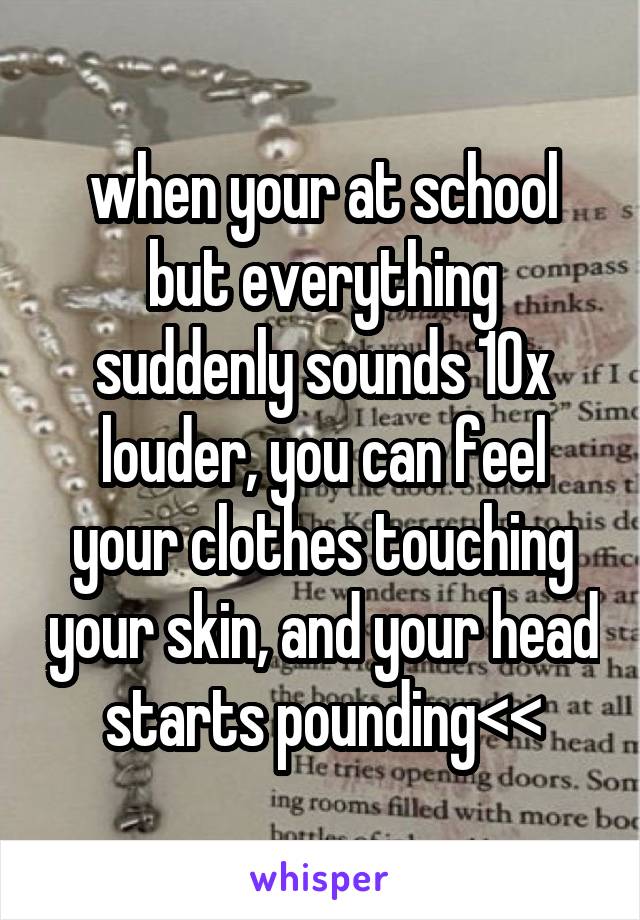 when your at school but everything suddenly sounds 10x louder, you can feel your clothes touching your skin, and your head starts pounding<<