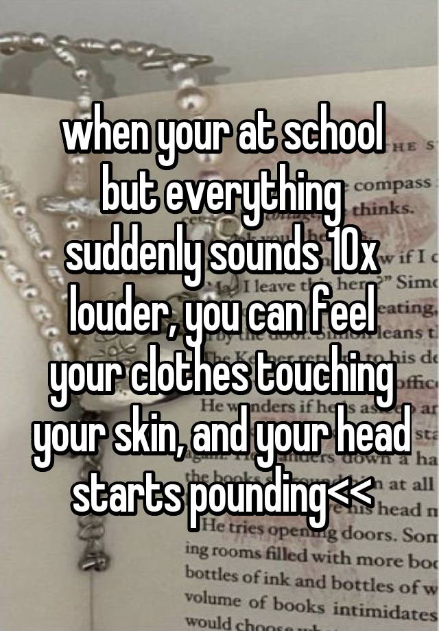 when your at school but everything suddenly sounds 10x louder, you can feel your clothes touching your skin, and your head starts pounding<<