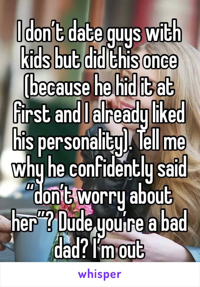 I don’t date guys with kids but did this once (because he hid it at first and I already liked his personality). Tell me why he confidently said “don’t worry about her”? Dude you’re a bad dad? I’m out