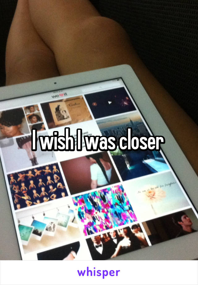 I wish I was closer 