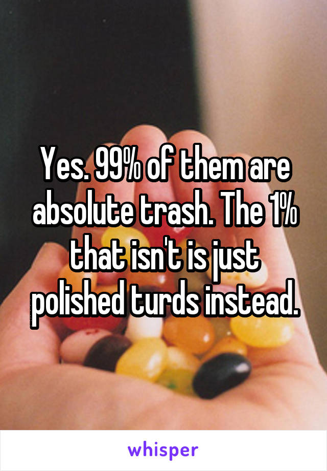 Yes. 99% of them are absolute trash. The 1% that isn't is just polished turds instead.