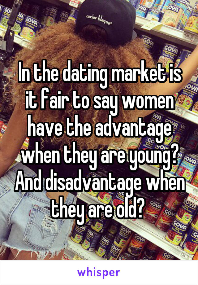 In the dating market is it fair to say women have the advantage when they are young? And disadvantage when they are old? 