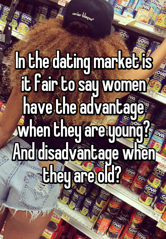 In the dating market is it fair to say women have the advantage when they are young? And disadvantage when they are old? 