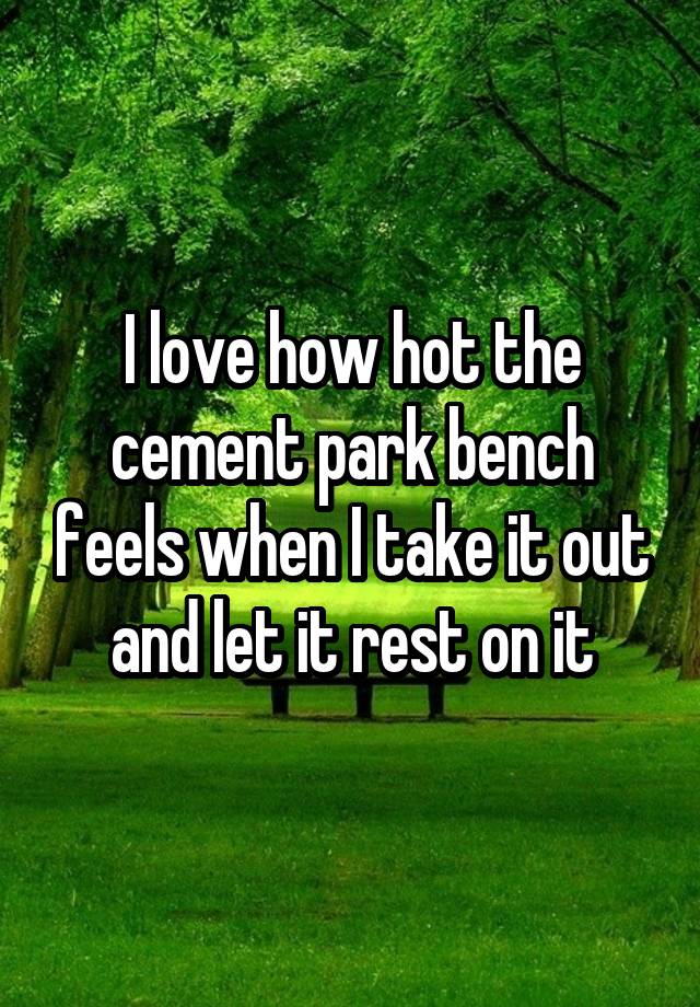 I love how hot the cement park bench feels when I take it out and let it rest on it