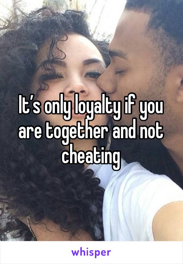 It’s only loyalty if you are together and not cheating 
