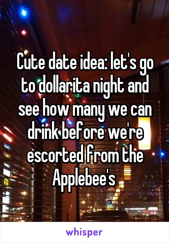 Cute date idea: let's go to dollarita night and see how many we can drink before we're escorted from the Applebee's 