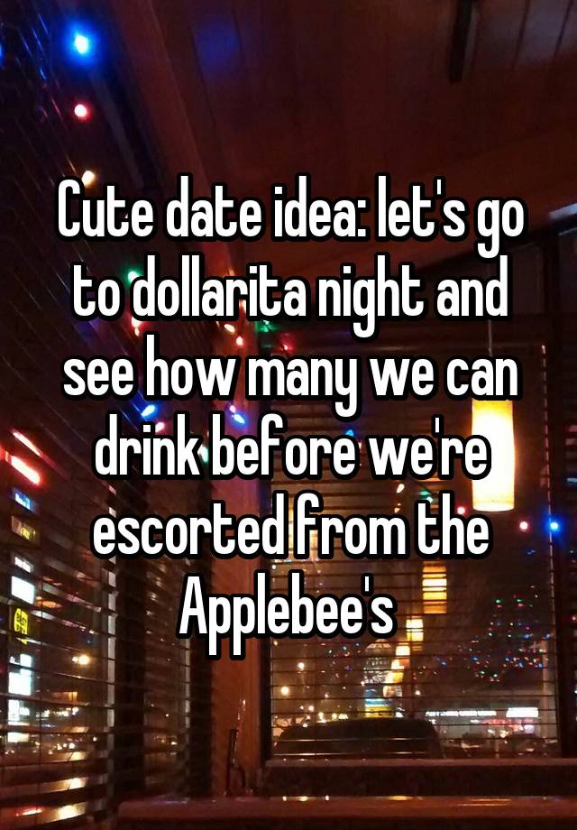 Cute date idea: let's go to dollarita night and see how many we can drink before we're escorted from the Applebee's 
