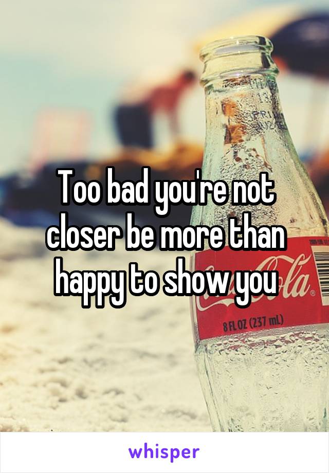 Too bad you're not closer be more than happy to show you