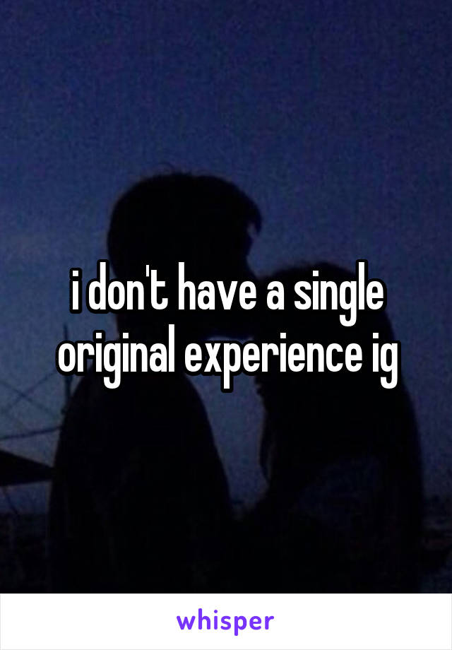 i don't have a single original experience ig