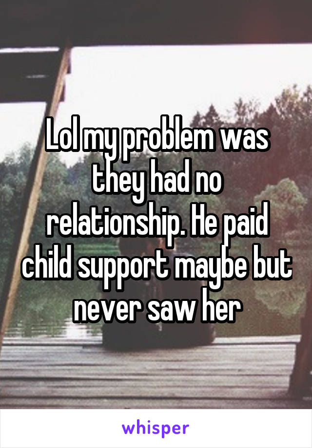 Lol my problem was they had no relationship. He paid child support maybe but never saw her