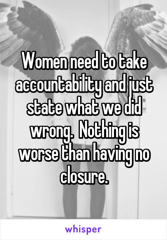 Women need to take accountability and just state what we did wrong.  Nothing is worse than having no closure.