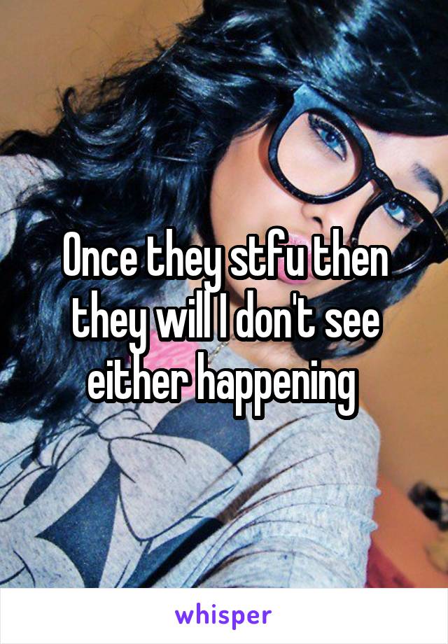 Once they stfu then they will I don't see either happening 