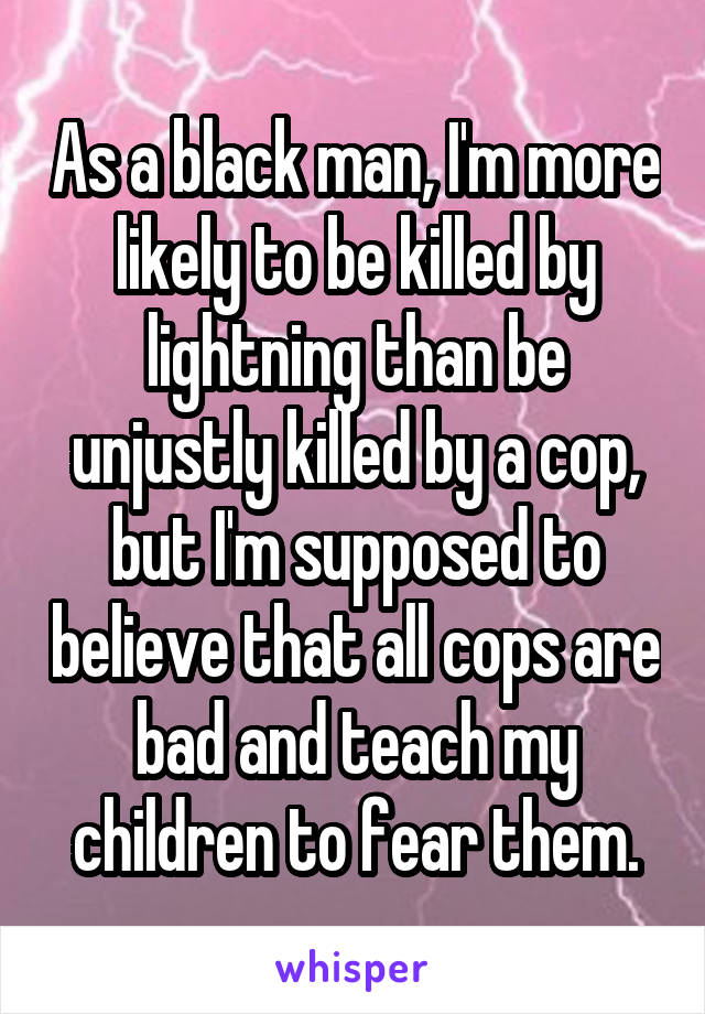 As a black man, I'm more likely to be killed by lightning than be unjustly killed by a cop, but I'm supposed to believe that all cops are bad and teach my children to fear them.