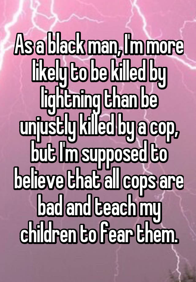 As a black man, I'm more likely to be killed by lightning than be unjustly killed by a cop, but I'm supposed to believe that all cops are bad and teach my children to fear them.