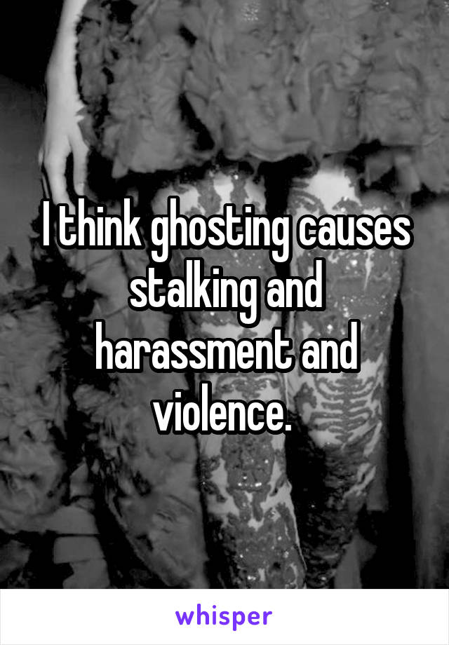 I think ghosting causes stalking and harassment and violence. 