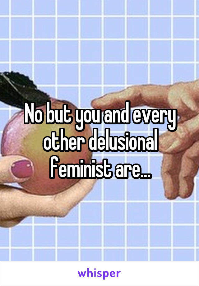 No but you and every other delusional feminist are...