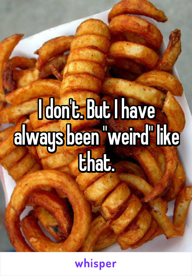 I don't. But I have always been "weird" like that.