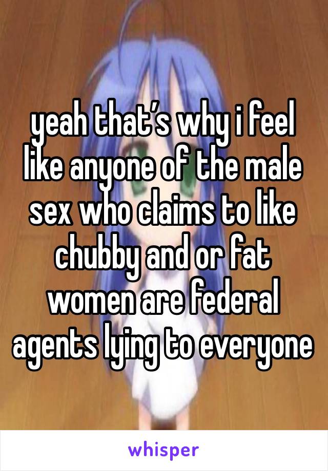 yeah that’s why i feel like anyone of the male sex who claims to like chubby and or fat women are federal agents lying to everyone 