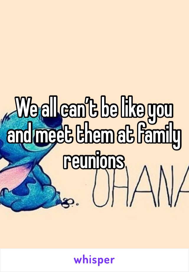 We all can’t be like you and meet them at family reunions