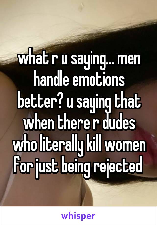 what r u saying... men handle emotions better? u saying that when there r dudes who literally kill women for just being rejected 