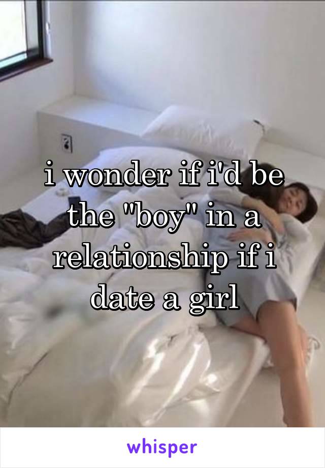 i wonder if i'd be the "boy" in a relationship if i date a girl