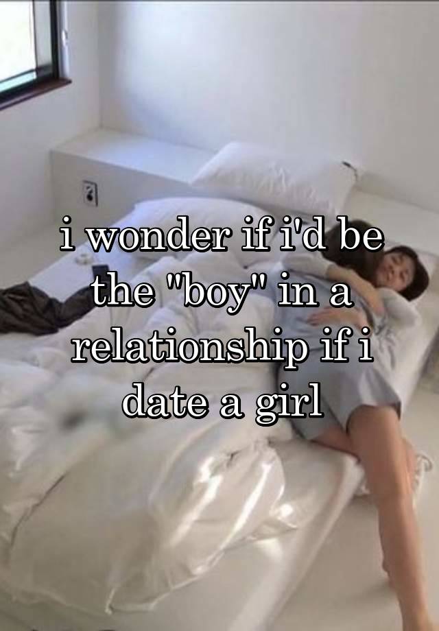 i wonder if i'd be the "boy" in a relationship if i date a girl