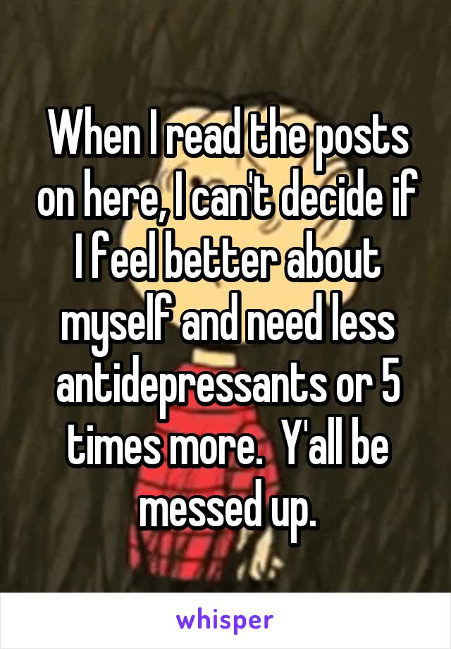 When I read the posts on here, I can't decide if I feel better about myself and need less antidepressants or 5 times more.  Y'all be messed up.