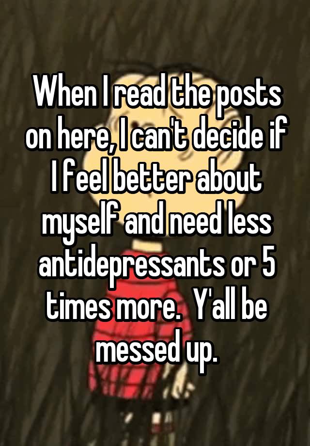 When I read the posts on here, I can't decide if I feel better about myself and need less antidepressants or 5 times more.  Y'all be messed up.