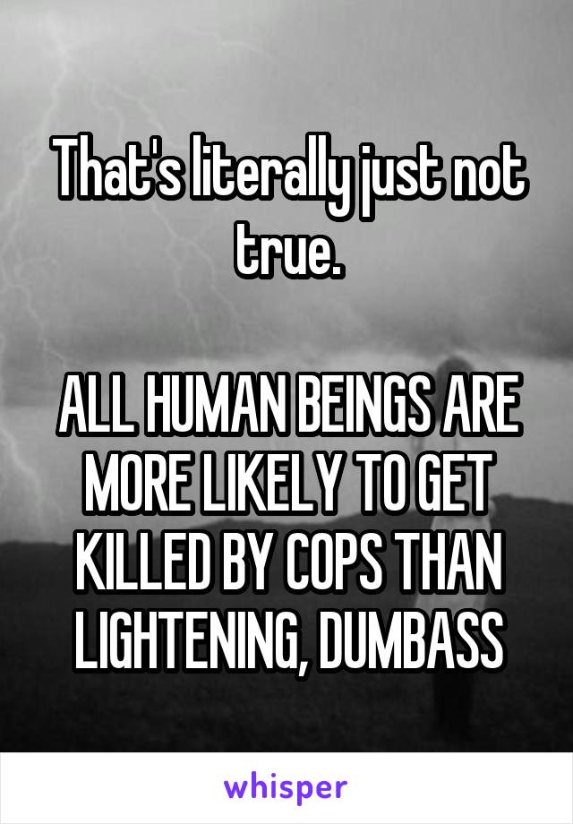 That's literally just not true.

ALL HUMAN BEINGS ARE MORE LIKELY TO GET KILLED BY COPS THAN LIGHTENING, DUMBASS