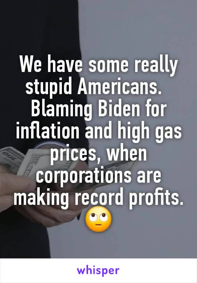 We have some really stupid Americans.  
Blaming Biden for inflation and high gas prices, when corporations are making record profits.
🙄