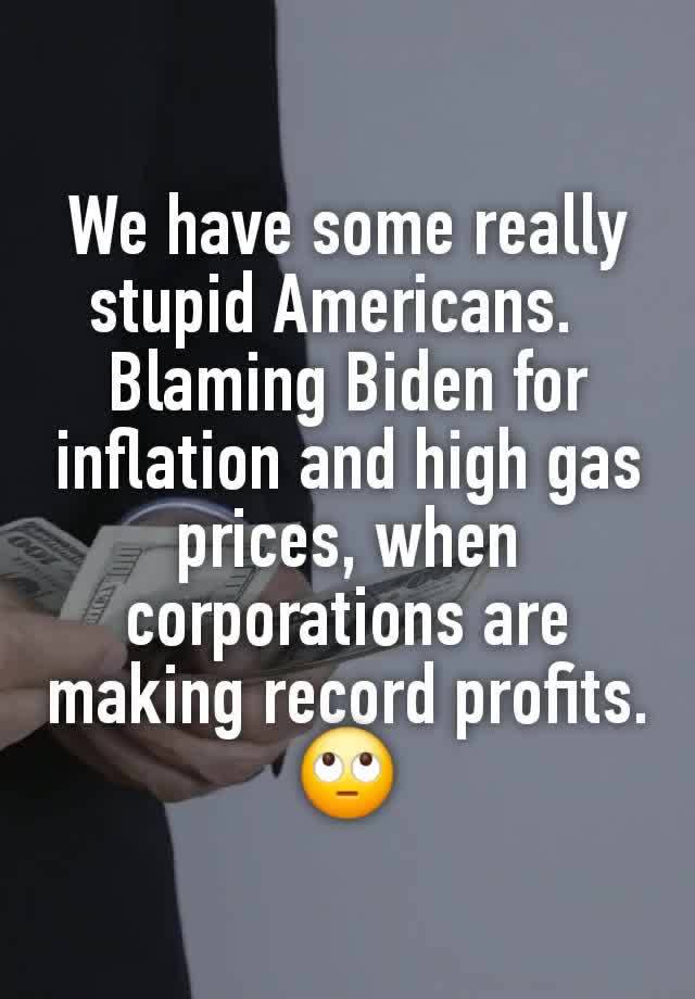 We have some really stupid Americans.  
Blaming Biden for inflation and high gas prices, when corporations are making record profits.
🙄