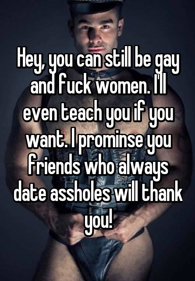 Hey, you can still be gay and fuck women. I'll even teach you if you want. I prominse you friends who always date assholes will thank you!