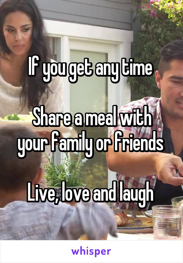 If you get any time 

Share a meal with your family or friends 

Live, love and laugh 