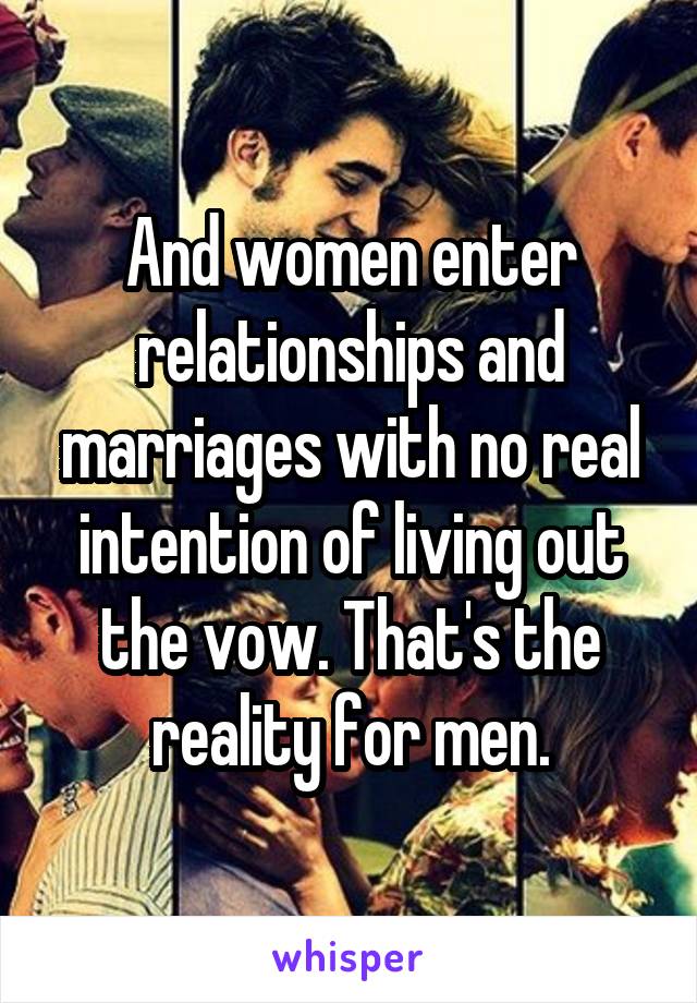 And women enter relationships and marriages with no real intention of living out the vow. That's the reality for men.