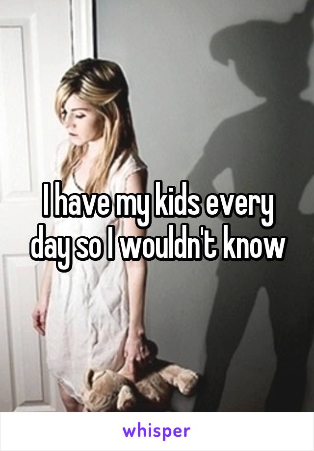 I have my kids every day so I wouldn't know