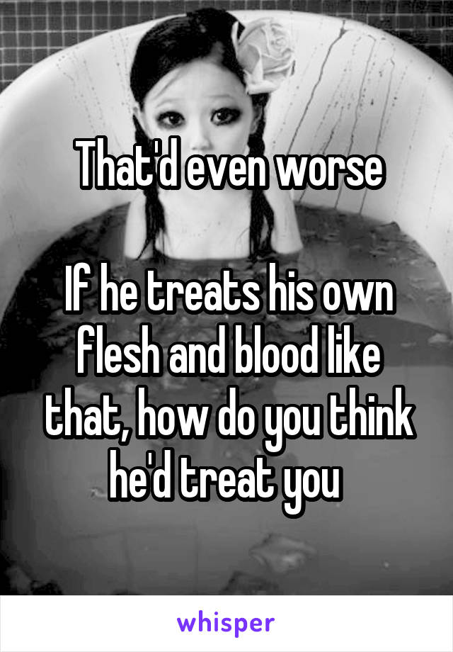 That'd even worse

If he treats his own flesh and blood like that, how do you think he'd treat you 