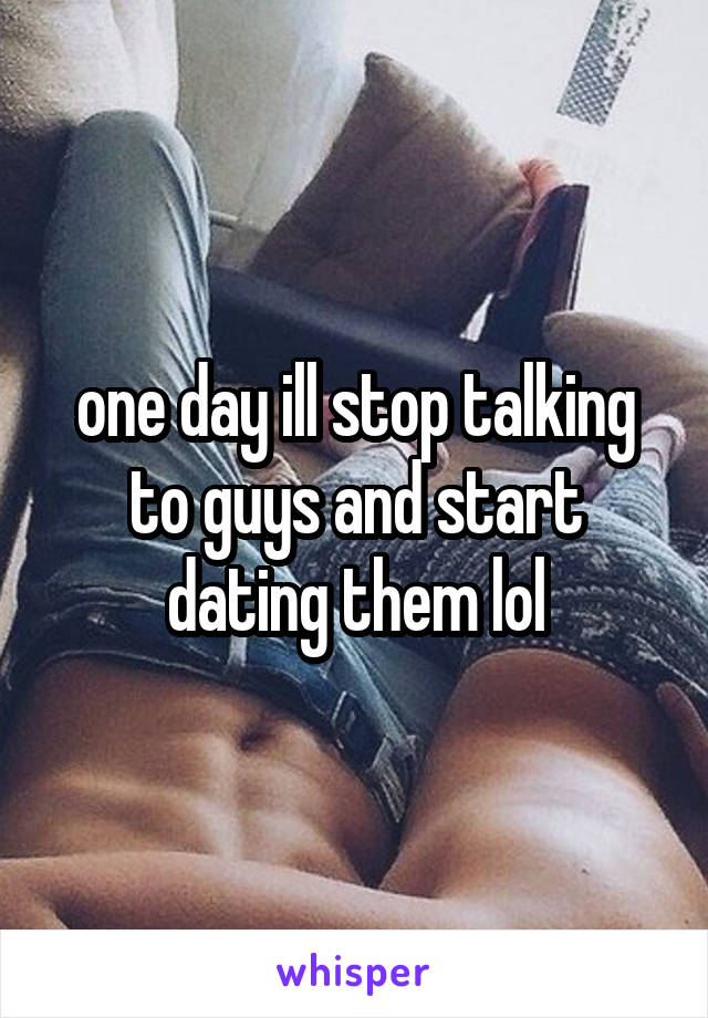 one day ill stop talking to guys and start dating them lol