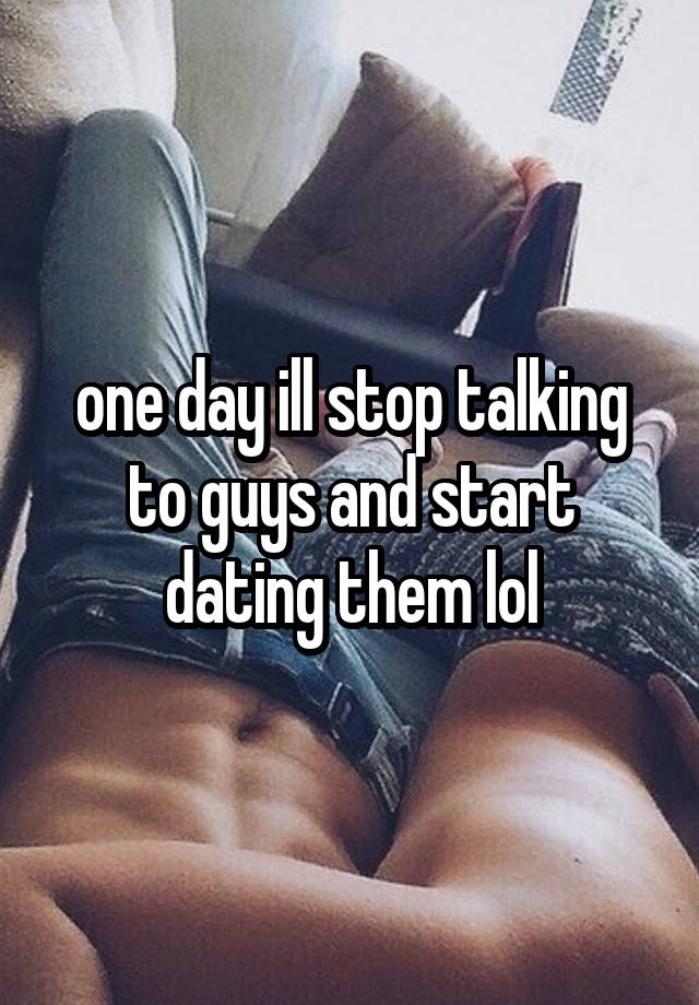 one day ill stop talking to guys and start dating them lol