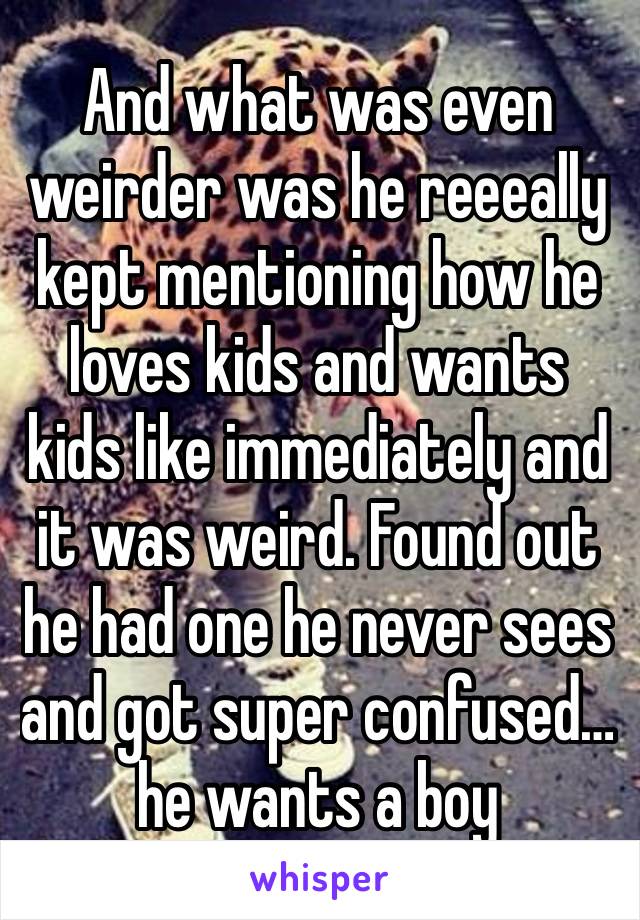 And what was even weirder was he reeeally kept mentioning how he loves kids and wants kids like immediately and it was weird. Found out he had one he never sees and got super confused… he wants a boy