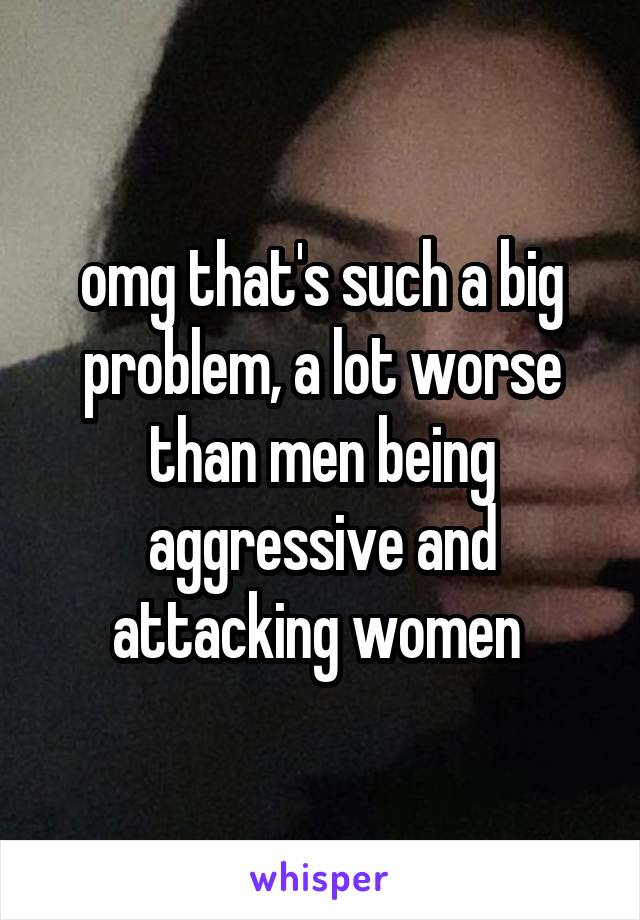 omg that's such a big problem, a lot worse than men being aggressive and attacking women 