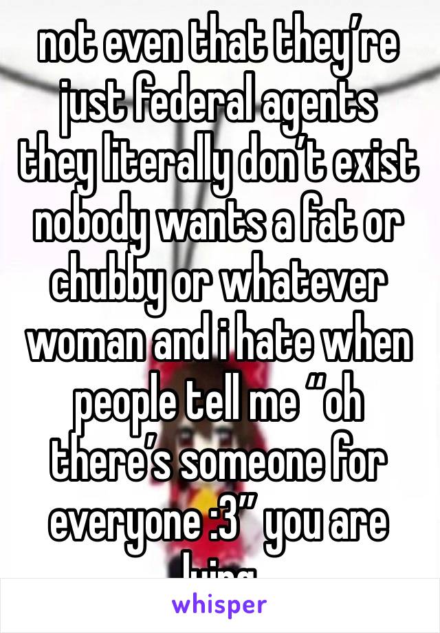 not even that they’re just federal agents
they literally don’t exist
nobody wants a fat or chubby or whatever woman and i hate when people tell me “oh there’s someone for everyone :3” you are lying 