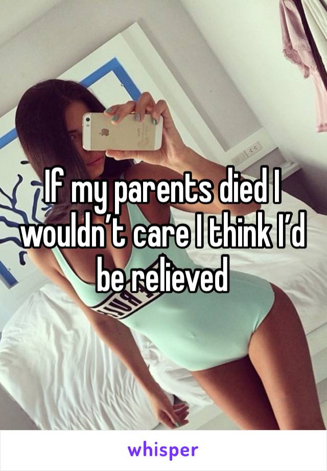 If my parents died I wouldn’t care I think I’d be relieved 