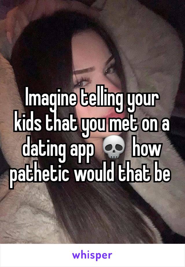 Imagine telling your kids that you met on a dating app 💀 how pathetic would that be 