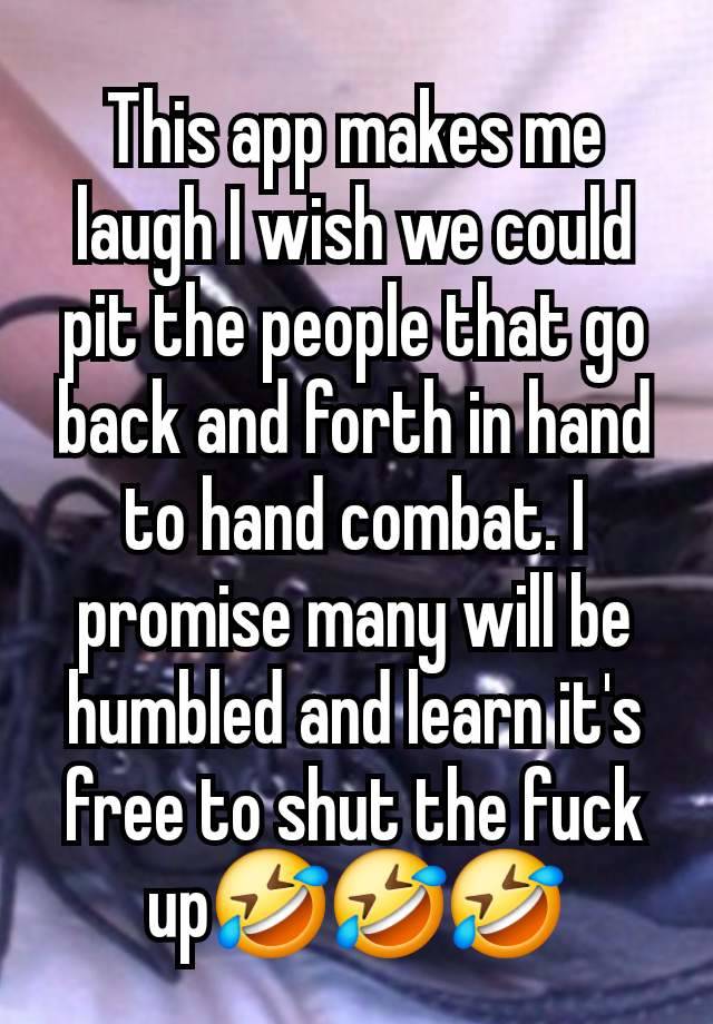 This app makes me laugh I wish we could pit the people that go back and forth in hand to hand combat. I promise many will be humbled and learn it's free to shut the fuck up🤣🤣🤣