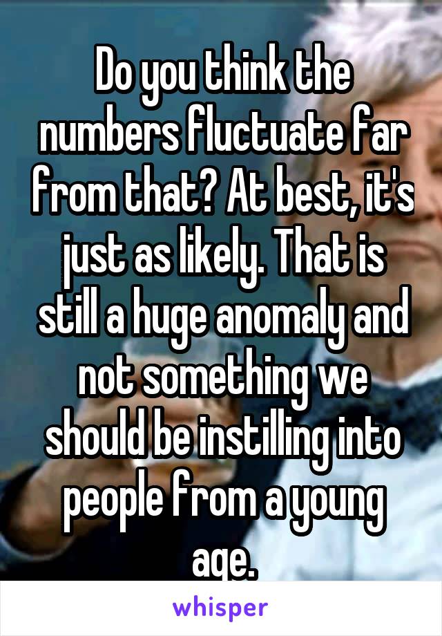 Do you think the numbers fluctuate far from that? At best, it's just as likely. That is still a huge anomaly and not something we should be instilling into people from a young age.