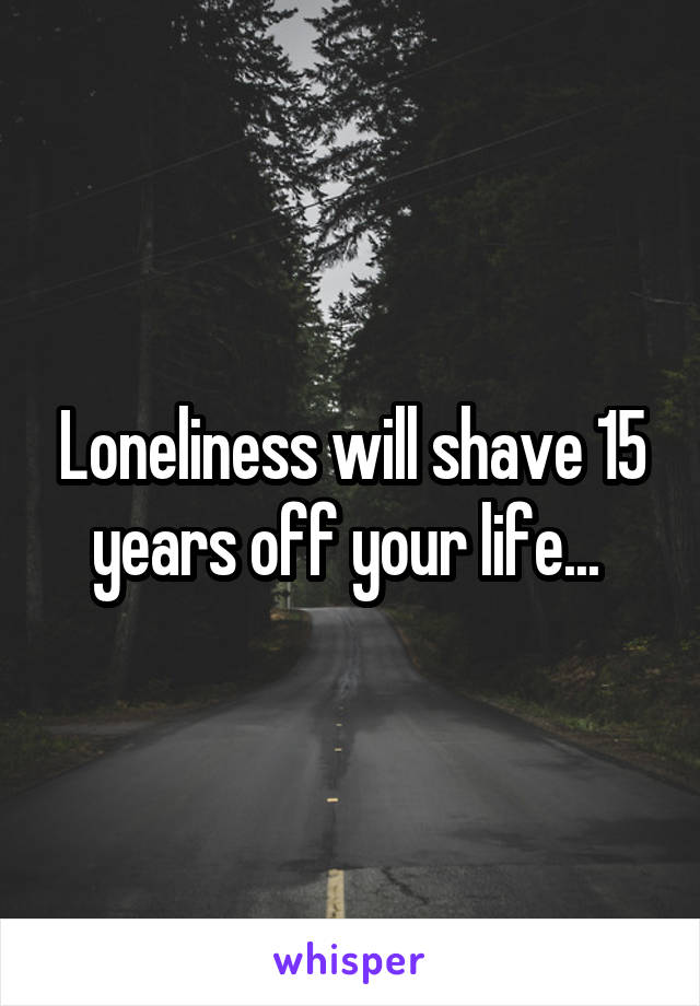 Loneliness will shave 15 years off your life... 