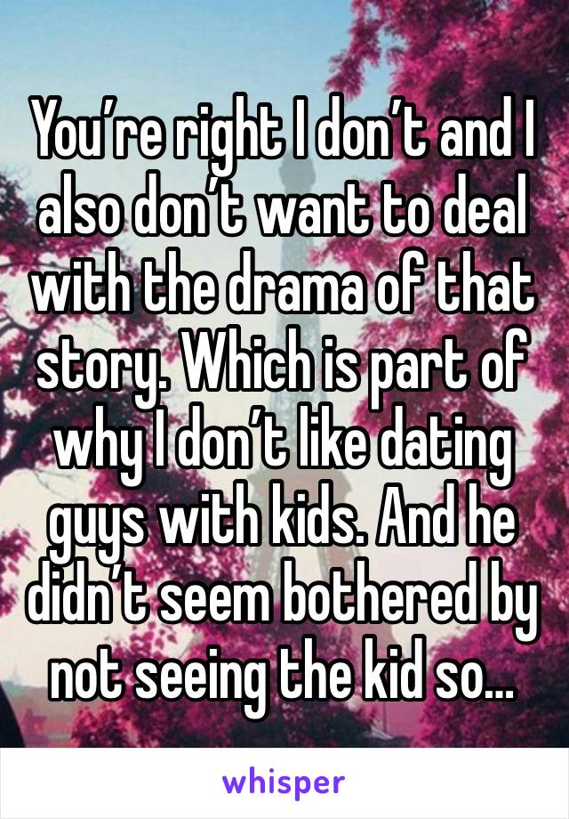 You’re right I don’t and I also don’t want to deal with the drama of that story. Which is part of why I don’t like dating guys with kids. And he didn’t seem bothered by not seeing the kid so…