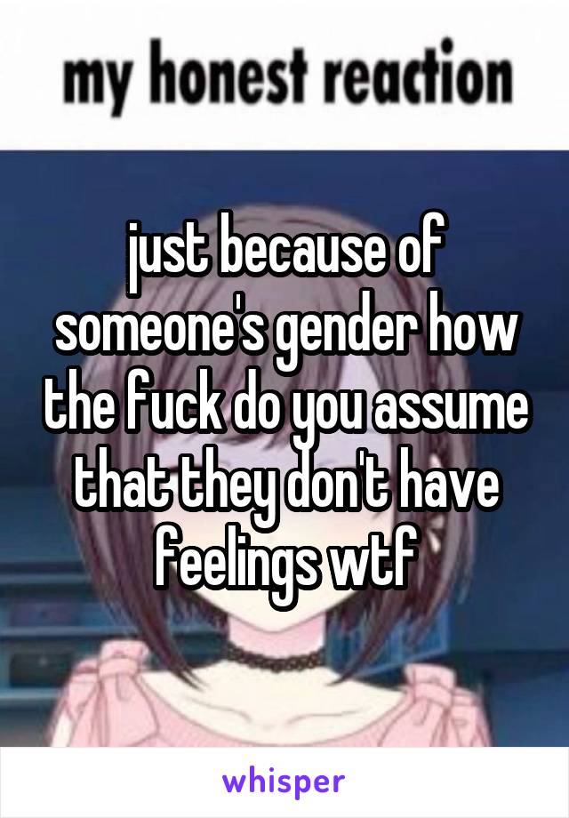 just because of someone's gender how the fuck do you assume that they don't have feelings wtf